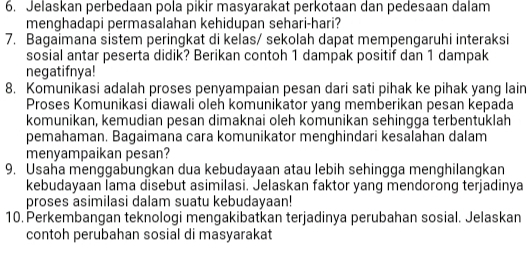 Jelaskan perbedaan pola pikir masyarakat perkotaan dan pedesaan dalam 
menghadapi permasalahan kehidupan sehari-hari? 
7. Bagaimana sistem peringkat di kelas/ sekolah dapat mempengaruhi interaksi 
sosial antar peserta didik? Berikan contoh 1 dampak positif dan 1 dampak 
negatifnya! 
8. Komunikasi adalah proses penyampaian pesan dari sati pihak ke pihak yang lain 
Proses Komunikasi diawali oleh komunikator yang memberikan pesan kepada 
komunikan, kemudian pesan dimaknai oleh komunikan sehingga terbentuklah 
pemahaman. Bagaimana cara komunikator menghindari kesalahan dalam 
menyampaikan pesan? 
9. Usaha menggabungkan dua kebudayaan atau lebih sehingga menghilangkan 
kebudayaan lama disebut asimilasi. Jelaskan faktor yang mendorong terjadinya 
proses asimilasi dalam suatu kebudayaan! 
10. Perkembangan teknologi mengakibatkan terjadinya perubahan sosial. Jelaskan 
contoh perubahan sosial di masyarakat