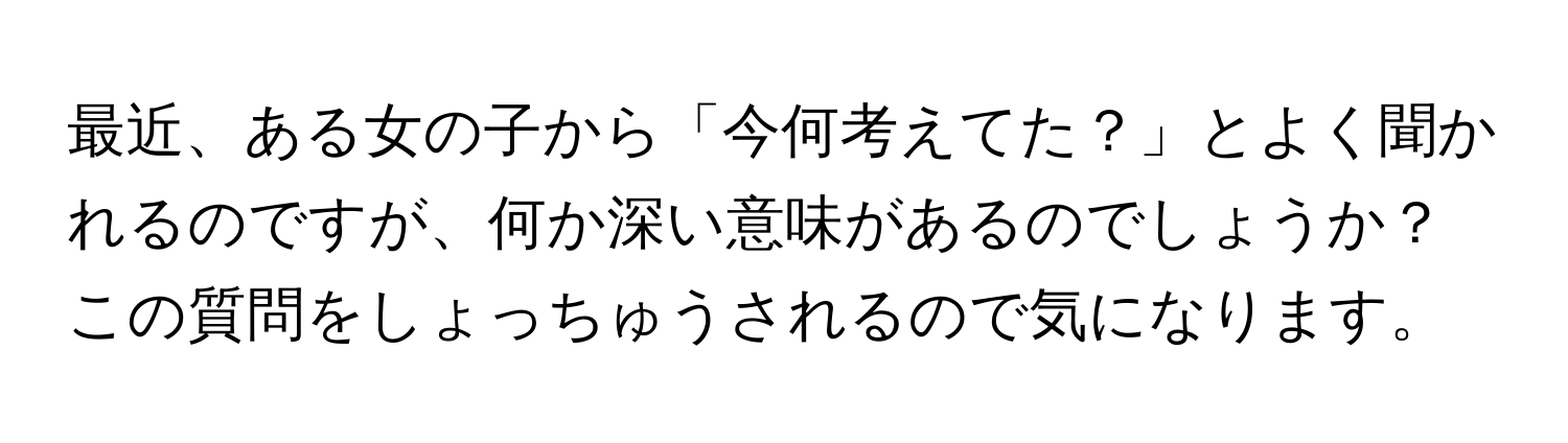 最近、ある女の子から「今何考えてた？」とよく聞かれるのですが、何か深い意味があるのでしょうか？この質問をしょっちゅうされるので気になります。