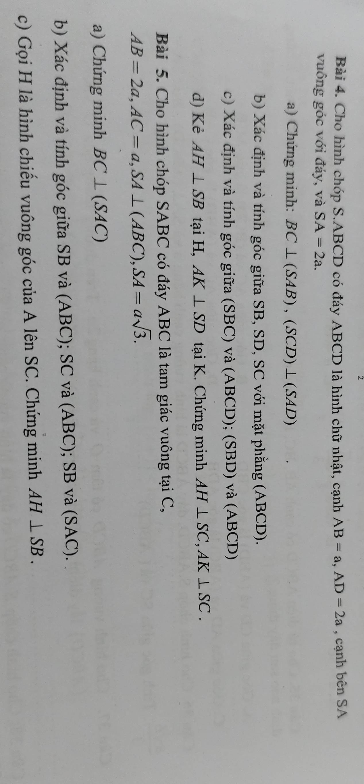 Cho hình chóp S. ABCD có đáy ABCD là hình chữ nhật, cạnh AB=a, AD=2a , cạnh bên SA 
vuông góc với đáy, và SA=2a. 
a) Chứng minh: BC⊥ (SAB), (SCD)⊥ (SAD)
b) Xác định và tính góc giữa SB, SD, SC với mặt phẳng (ABCD). 
c) Xác định và tính góc giữa (SBC) và ( AI BCD); (SBD) và (ABCD) 
d) Kẻ AH⊥ SB tại H, AK⊥ SD tại K. Chứng minh AH⊥ SC, AK⊥ SC. 
Bài 5. Cho hình chóp SABC có đáy ABC là tam giác vuông tại C,
AB=2a, AC=a, SA⊥ (ABC), SA=asqrt(3). 
a) Chứng minh BC⊥ (SAC)
b) Xác định và tính góc giữa SB và (ABC); SC và (ABC); SB và (SAC). 
c) Gọi H là hình chiếu vuông góc của A lên SC. Chứng minh AH⊥ SB.