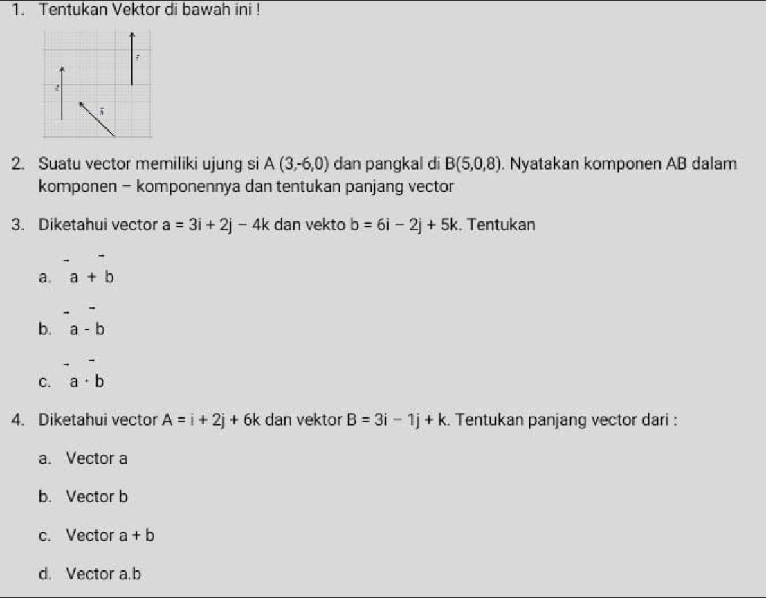 Tentukan Vektor di bawah ini !
2. Suatu vector memiliki ujung si A(3,-6,0) dan pangkal di B(5,0,8). Nyatakan komponen AB dalam
komponen - komponennya dan tentukan panjang vector
3. Diketahui vector a=3i+2j-4k dan vekto b=6i-2j+5k. Tentukan
a. a+b
b. a-b
C. a· b
4. Diketahui vector A=i+2j+6k dan vektor B=3i-1j+k. Tentukan panjang vector dari :
a. Vector a
b. Vector b
c. Vector a+b
d. Vector a. b