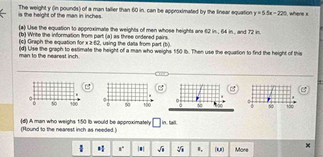 The weight y (in pounds) of a man taller than 60 in. can be approximated by the linear equation y=6.5x-220 , where x
is the height of the man in inches. 
(a) Use the equation to approximate the weights of men whose heights are 62 in., 64 in., and 72 in. 
(b) Write the information from part (a) as three ordered pairs. 
(c) Graph the equation for x≥ 62 using the data from part (b). 
(d) Use the graph to estimate the height of a man who weighs 150 Ib. Then use the equation to find the height of this 
man to the nearest inch.
x
0
0 50 100
(d) A man who weighs 150 Ib would be approximately □ in. tall. 
(Round to the nearest inch as needed.)
 □ /□   □  □ /□   □° |□ | sqrt(□ ) sqrt[□](□ ) B. 1.1 More