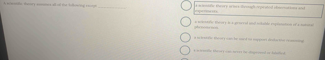 a scientific theory arises through repeated observations and
A scientific theory assumes all of the following except _experiments.
a scientific theory is a general and reliable explanation of a natural
phenomenon.
a scientific theory can be used to support deductive reasoning.
a scientific theory can never be disproved or falsified.