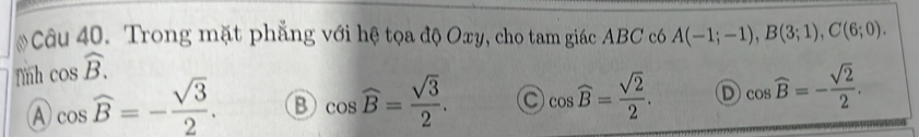 Trong mặt phẳng với hệ tọa độ Oxy, cho tam giác ABC c6 A(-1;-1), B(3;1), C(6;0). 
Tình cos widehat B.
A cos widehat B=- sqrt(3)/2 . B cos widehat B= sqrt(3)/2 . C cos widehat B= sqrt(2)/2 . D cos widehat B=- sqrt(2)/2 .