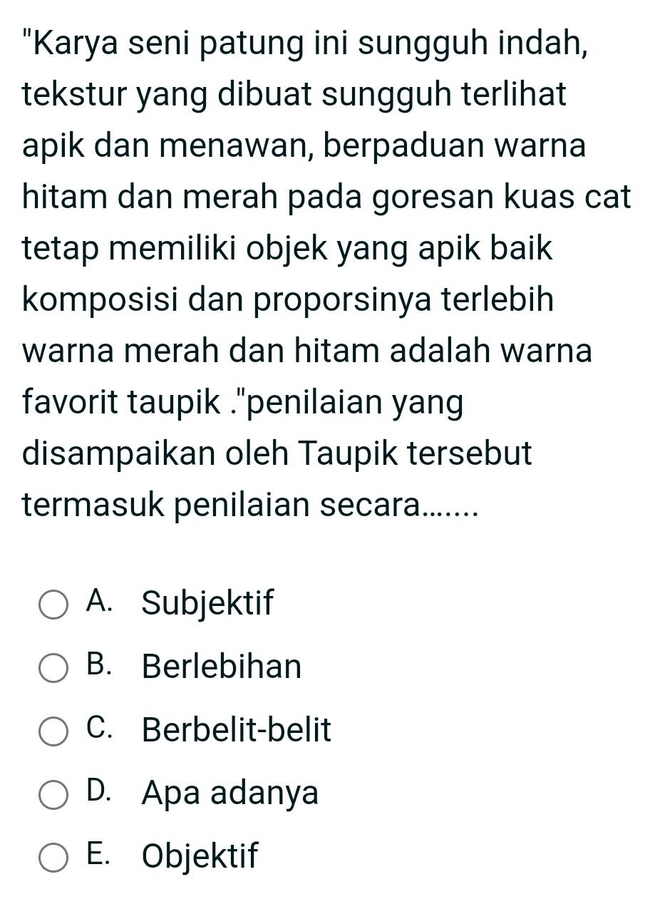 "Karya seni patung ini sungguh indah,
tekstur yang dibuat sungguh terlihat
apik dan menawan, berpaduan warna
hitam dan merah pada goresan kuas cat
tetap memiliki objek yang apik baik
komposisi dan proporsinya terlebih
warna merah dan hitam adalah warna
favorit taupik ."penilaian yang
disampaikan oleh Taupik tersebut
termasuk penilaian secara.......
A. Subjektif
B. Berlebihan
C. Berbelit-belit
D. Apa adanya
E. Objektif