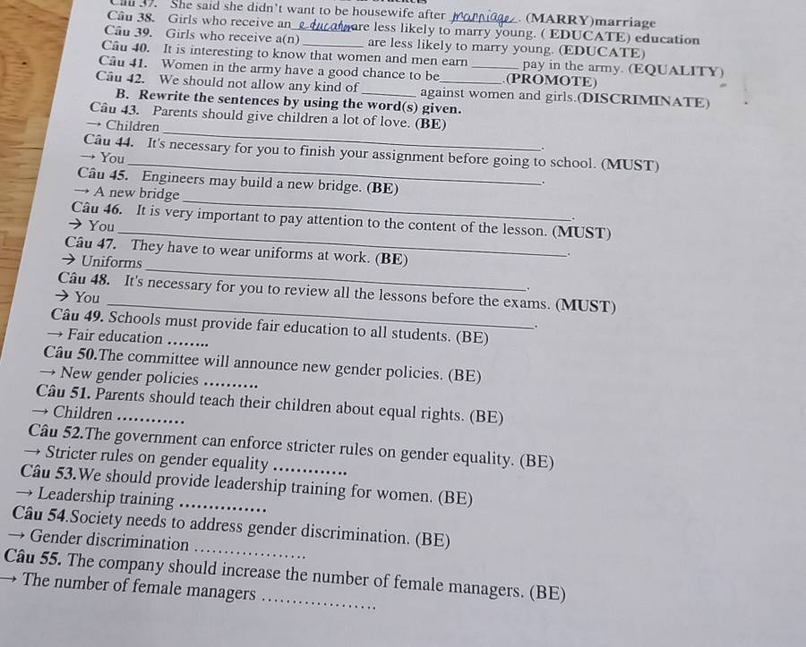 Cl 37. She said she didn't want to be housewife after h . (MARRY)marriage 
Câu 38. Girls who receive an ure less likely to marry young. ( EDUCATE) education 
Cầu 39. Girls who receive a(n)_ are less likely to marry young. (EDUCATE) 
Cầu 40. It is interesting to know that women and men earn pay in the army. (EQUALITY) 
Câu 41. Women in the army have a good chance to be _(PROMOTE) 
Câu 42. We should not allow any kind of _against women and girls.(DISCRIMINATE) 
B. Rewrite the sentences by using the word(s) given. 
Câu 43. Parents should give children a lot of love. (BE) 
→ Children _。 
Câu 44. It's necessary for you to finish your assignment before going to school. (MUST) 
→ You 
_ 
Câu 45. Engineers may build a new bridge. (BE) 
. 
_ 
→ A new bridge 
_ 
Câu 46. It is very important to pay attention to the content of the lesson. (MUST) 
You 
_ 
Câu 47. They have to wear uniforms at work. (BE) 
→ Uniforms 
. 
_ 
Câu 48. It's necessary for you to review all the lessons before the exams. (MUST) 
You 
. 
Câu 49. Schools must provide fair education to all students. (BE) 
→ Fair education_ 
Câu 50.The committee will announce new gender policies. (BE) 
→ New gender policies_ 
Câu 51. Parents should teach their children about equal rights. (BE) 
→ Children_ 
Câu 52.The government can enforce stricter rules on gender equality. (BE) 
→ Stricter rules on gender equality 
Câu 53.We should provide leadership training for women. (BE) 
→ Leadership training_ 
_ 
Câu 54.Society needs to address gender discrimination. (BE) 
→ Gender discrimination 
Câu 55. The company should increase the number of female managers. (BE) 
→ The number of female managers_