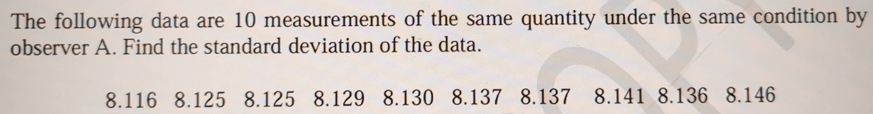 The following data are 10 measurements of the same quantity under the same condition by 
observer A. Find the standard deviation of the data.
8.116 8.125 8.125 8.129 8.130 8.137 8.137 8.141 8.136 8. 146