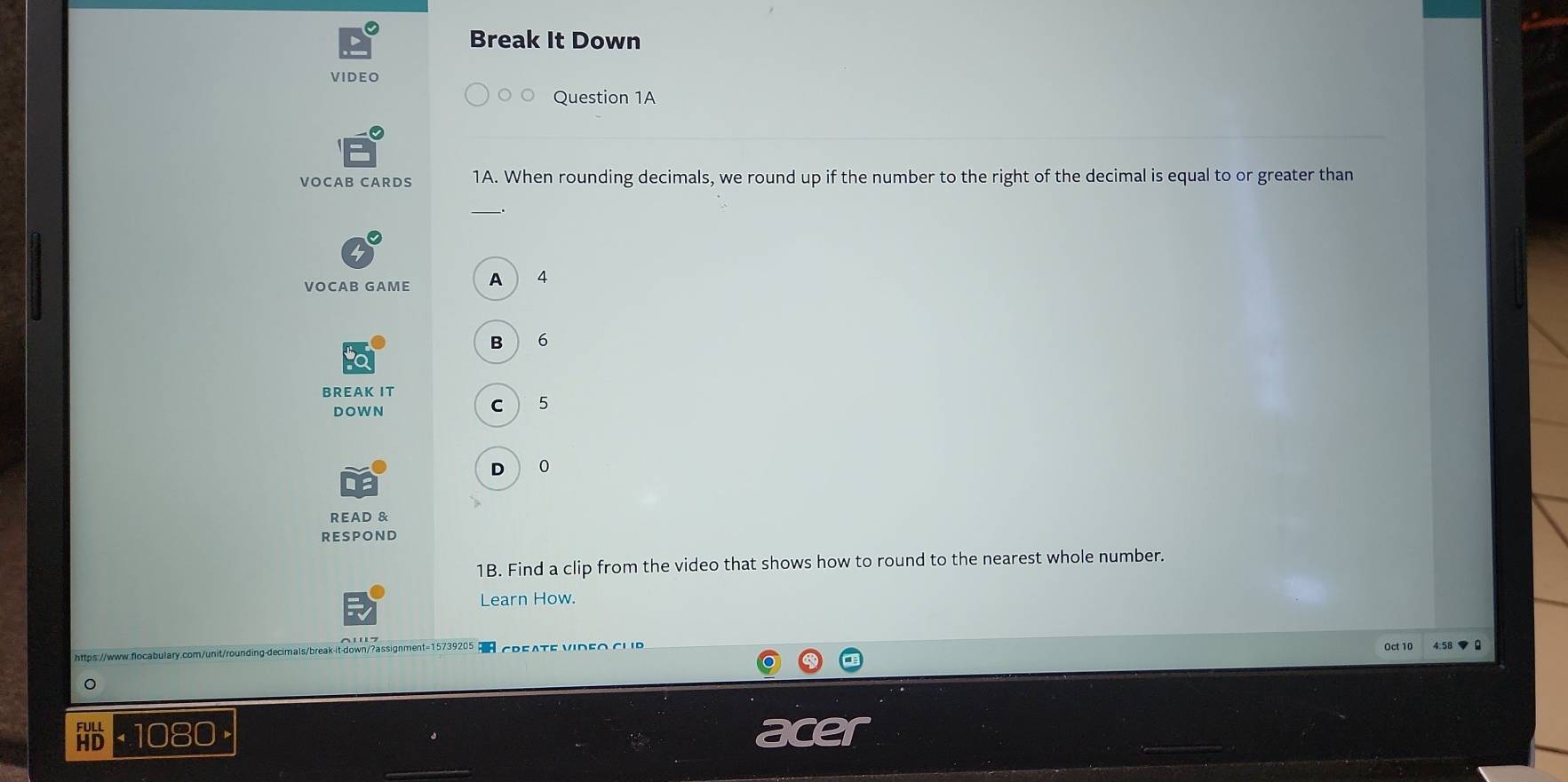 Break It Down
VI DEO
Question 1A
VOCAB CARDS 1A. When rounding decimals, we round up if the number to the right of the decimal is equal to or greater than
_
VOCAB GAME A 4
B 6
BREAK IT
DOWN
C 5
D 0
READ &
RESPOND
1B. Find a clip from the video that shows how to round to the nearest whole number.
Learn How.
Oct 10