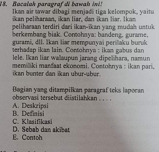 Bacalah paragraf di bawah ini!
Ikan air tawar dibagi menjadi tiga kelompok, yaitu
ikan peliharaan, ikan liar, dan ikan liar. Ikan
peliharaan terdiri dari ikan-ikan yang mudah untuk
berkembang biak. Contohnya: bandeng, gurame.
gurami, dll. Ikan liar mempunyai perilaku buruk
terhadap ikan lain. Contohnya : ikan gabus dan
lele. Ikan liar walaupun jarang dipelihara, namun
memiliki manfaat ekonomi. Contohnya : ikan pari,
ikan bunter dan ikan ubur-ubur.
Bagian yang ditampilkan paragraf teks laporan
observasi tersebut diistilahkan . . . .
A. Deskripsi
B. Definisi
C. Klasifikasi
D. Sebab dan akibat
E. Contoh