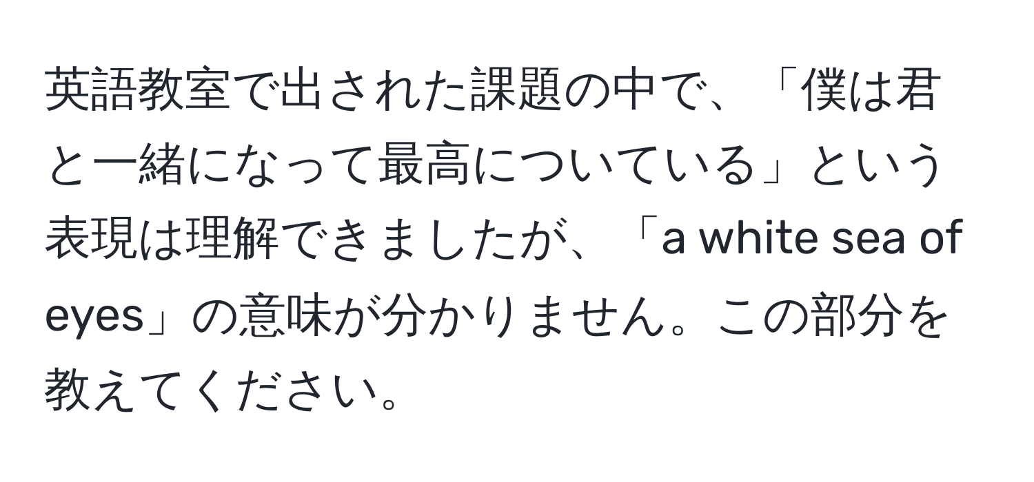 英語教室で出された課題の中で、「僕は君と一緒になって最高についている」という表現は理解できましたが、「a white sea of eyes」の意味が分かりません。この部分を教えてください。