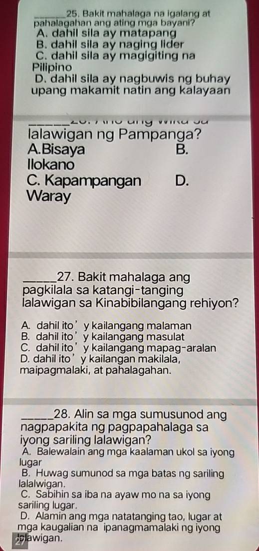 Bakit mahalaga na igalang at
pahalagahan ang ating mga bayani?
A. dahil sila ay matapang
B. dahil sila ay naging lider
C. dahil sila ay magigiting na
Pilipino
D. dahil sila ay nagbuwis ng buhay
upang makamit natin ang kalayaan
lalawigan ng Pampanga?
A.Bisaya B.
Ilokano
C. Kapampangan D.
Waray
_27. Bakit mahalaga ang
pagkilala sa katangi-tanging
lalawigan sa Kinabibilangang rehiyon?
A. dahil ito’ y kailangang malaman
B. dahil ito’y kailangang masulat
C. dahil ito’y kailangang mapag-aralan
D. dahil ito’y kailangan makilala,
maipagmalaki, at pahalagahan.
_28. Alin sa mga sumusunod ang
nagpapakita ng pagpapahalaga sa
iyong sariling lalawigan?
A. Balewalain ang mga kaalaman ukol sa iyong
lugar
B. Huwag sumunod sa mga batas ng sariling
lalalwigan.
C. Sabihin sa iba na ayaw mo na sa iyong
sariling lugar.
D. Alamin ang mga natatanging tao, lugar at
mga kaugalian na ipanagmamalaki ng iyon
plawigan.