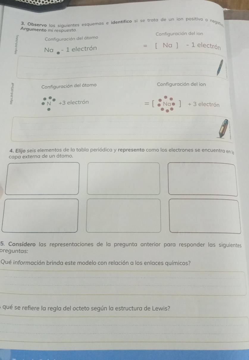 Observo los siquientes esquemas e identifico sì se trata de un ion positivo o negat 
Argumento mi respuesta 
Configuración del ion 
ξ Configuración del átomo 
2 Na - 1 electrón =[Na]-1 electrón 
Configuración del átomo Configuración del ion
+3 electrón
+3
= electrón 
_ 
__ 
__ 
_ 
4. Elijo seis elementos de la tabla periódica y represento como los electrones se encuentra en la 
capa externa de un átomo. 
5. Considero las representaciones de la pregunta anterior para responder las siguientes 
preguntas: 
_ 
Qué información brinda este modelo con relación a los enlaces químicos? 
_ 
_ 
_ 
_ 
_ 
_ 
A qué se refiere la regla del octeto según la estructura de Lewis? 
_ 
_ 
_ 
_