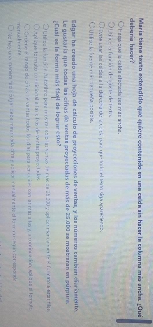 María tiene texto extendido que quiere contenido en una celda sin hacer la columna más ancha. ¿Qué
debería hacer?
Haga que la celda afectada sea más ancha.
Utilice la función de ajuste de texto.
Evite usar las celdas a la derecha de la celda para que todo el texto siga apareciendo.
Utilice la fuente más pequeña posible.
Edgar ha creado una hoja de cálculo de proyecciones de ventas, y los números cambian diariamente.
Le gustaría que todas las cifras de ventas proyectadas de más de 25.000 se mostraran en púrpura.
¿Cuál es la forma más fácil de lograr esto?
Utilice la función Autofiltro para mostrar solo las ventas de más de 25.000 y aplicar manualmente el formato a estas filas.
Aplique formato condicional a las cifras de ventas proyectadas.
Ordene el rango de cifras de ventas todos los días para ver cuáles son las más altas y, a continuación, aplique el formato
manualmente.
No hay una manera fácil; Edgar debe mirar cada cifra y aplicar manualmente el formato según corresponda.