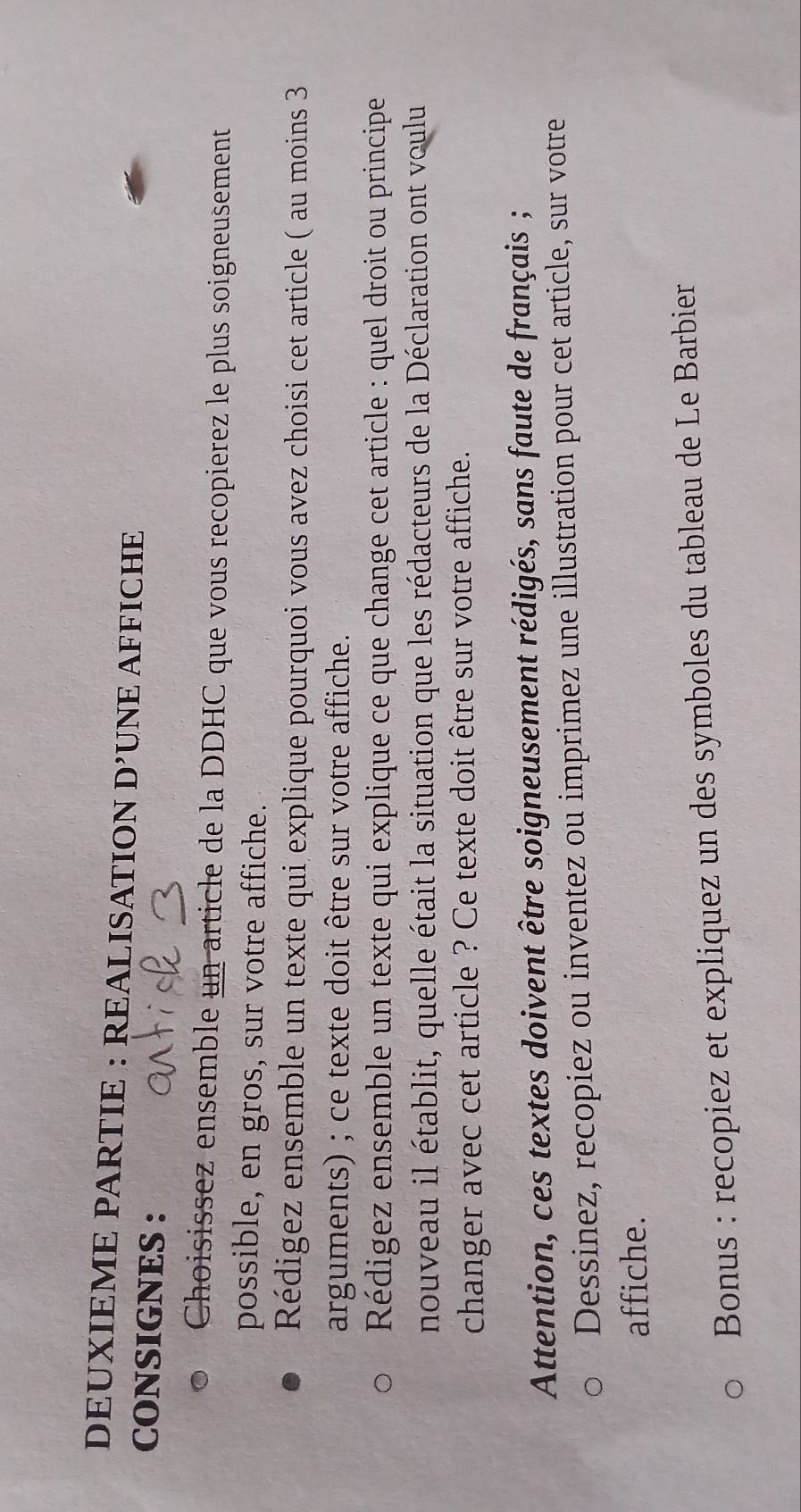 DEUXIEME PARTIE : REALISATION D' UNE AFFICHE 
CONSIGNES : 
Choisissez ensemble un article de la DDHC que vous recopierez le plus soigneusement 
possible, en gros, sur votre affiche. 
Rédigez ensemble un texte qui explique pourquoi vous avez choisi cet article ( au moins 3 
arguments) ; ce texte doit être sur votre affiche. 
Rédigez ensemble un texte qui explique ce que change cet article : quel droit ou principe 
nouveau il établit, quelle était la situation que les rédacteurs de la Déclaration ont voulu 
changer avec cet article ? Ce texte doit être sur votre affiche. 
Attention, ces textes doivent être soigneusement rédigés, sans faute de français ; 
Dessinez, recopiez ou inventez ou imprimez une illustration pour cet article, sur votre 
affiche. 
Bonus : recopiez et expliquez un des symboles du tableau de Le Barbier