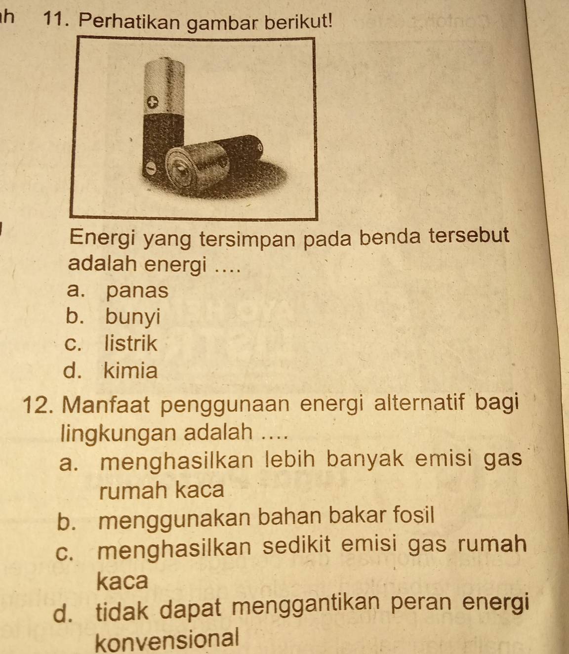 Perhatikan gambar berikut!
Energi yang tersimpan pada benda tersebut
adalah energi ....
a. panas
b. bunyi
c. listrik
d. kimia
12. Manfaat penggunaan energi alternatif bagi
lingkungan adalah ....
a. menghasilkan lebih banyak emisi gas
rumah kaca
b. menggunakan bahan bakar fosil
c. menghasilkan sedikit emisi gas rumah
kaca
d. tidak dapat menggantikan peran energi
konvensional