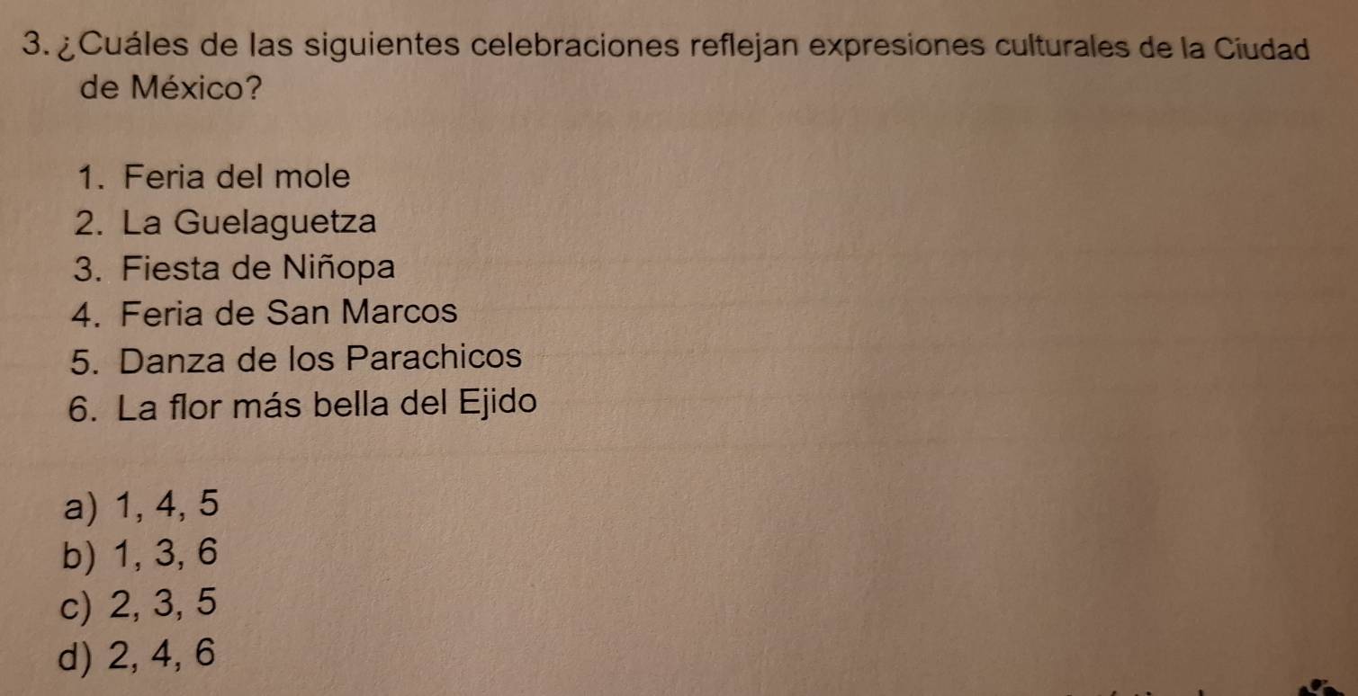 ¿Cuáles de las siguientes celebraciones reflejan expresiones culturales de la Ciudad
de México?
1. Feria del mole
2. La Guelaguetza
3. Fiesta de Niñopa
4. Feria de San Marcos
5. Danza de los Parachicos
6. La flor más bella del Ejido
a) 1, 4, 5
b) 1, 3, 6
c) 2, 3, 5
d) 2, 4, 6