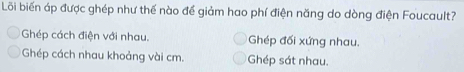 Lỗi biến áp được ghép như thế nào để giảm hao phí điện năng do dòng điện Foucault?
Ghép cách điện với nhau. Ghép đối xứng nhau.
Ghép cách nhau khoảng vài cm. Ghép sát nhau.