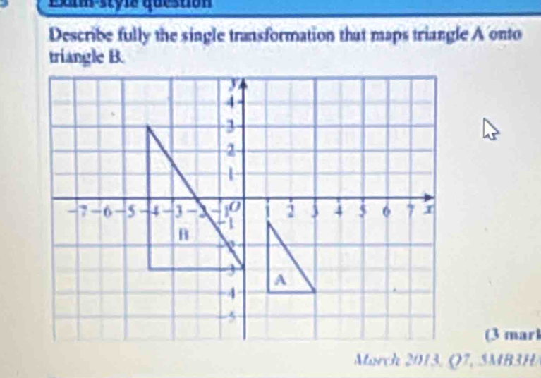 Exan styla question 
Describe fully the single transformation that maps triangle A onto 
triangle B. 
(3 marl 
March 2013, Q7, 5MB3H/