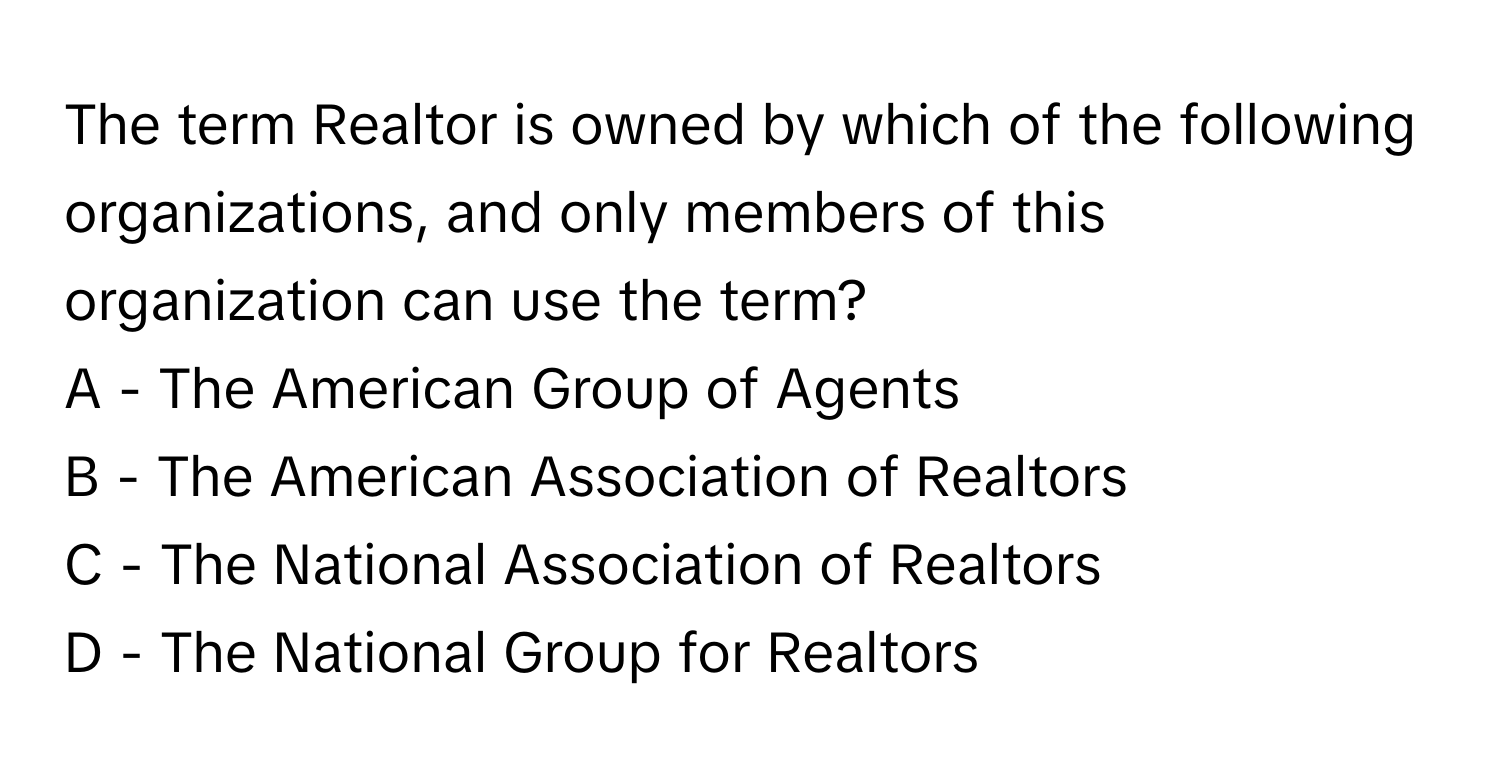 The term Realtor is owned by which of the following organizations, and only members of this organization can use the term? 
A - The American Group of Agents
B - The American Association of Realtors
C - The National Association of Realtors
D - The National Group for Realtors