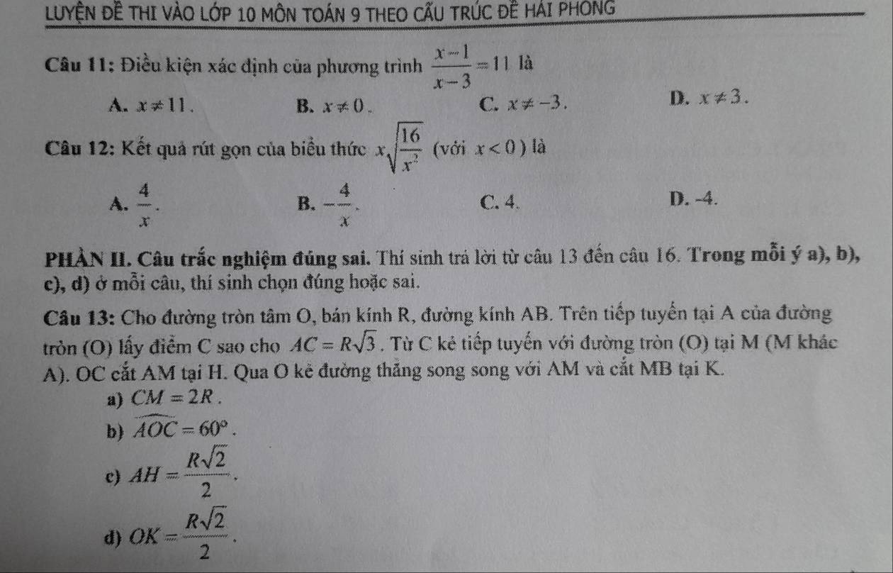 LUYỆN ĐÊ THI VÀO LớP 10 MÔN TOÁN 9 THEO CẤU TRÚC ĐÊ HÁI PHONG
Câu 11: Điều kiện xác định của phương trình  (x-1)/x-3 =11 là
A. x!= 11. B. x!= 0. C. x!= -3.
D. x!= 3. 
Câu 12: Kết quả rút gọn của biểu thức xsqrt(frac 16)x^2 (với x<0) là
A.  4/x . - 4/x . C. 4. D. -4.
B.
PHÀN II. Câu trắc nghiệm đúng sai. Thí sinh trá lời từ câu 13 đến câu 16. Trong mỗi ý a), b),
c), d) ở mỗi câu, thí sinh chọn đúng hoặc sai.
Câu 13: Cho đường tròn tâm O, bán kính R, đường kính AB. Trên tiếp tuyển tại A của đường
tròn (O) lấy điểm C sao cho AC=Rsqrt(3). Từ C kẻ tiếp tuyến với đường tròn (O) tại M (M khác
A). OC cắt AM tại H. Qua O kẻ đường thắng song song với AM và cắt MB tại K.
a) CM=2R.
b) widehat AOC=60°.
c) AH= Rsqrt(2)/2 .
d) OK= Rsqrt(2)/2 .