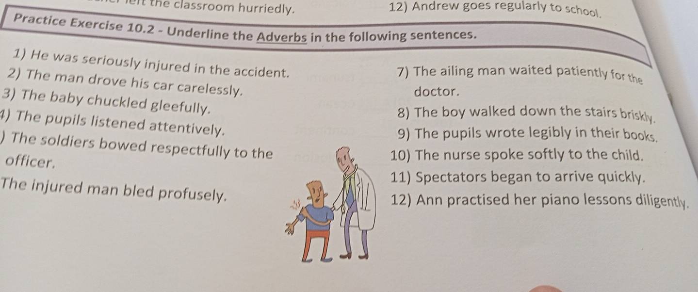 left the classroom hurriedly. 12) Andrew goes regularly to school. 
Practice Exercise 10.2 - Underline the Adverbs in the following sentences. 
1) He was seriously injured in the accident. 
7) The ailing man waited patiently for the 
2) The man drove his car carelessly. 
doctor. 
3) The baby chuckled gleefully. 
8) The boy walked down the stairs briskly. 
4) The pupils listened attentively. 
9) The pupils wrote legibly in their books. 
) The soldiers bowed respectfully to the 
officer. 
10) The nurse spoke softly to the child. 
11) Spectators began to arrive quickly. 
The injured man bled profusely. 
12) Ann practised her piano lessons diligently.