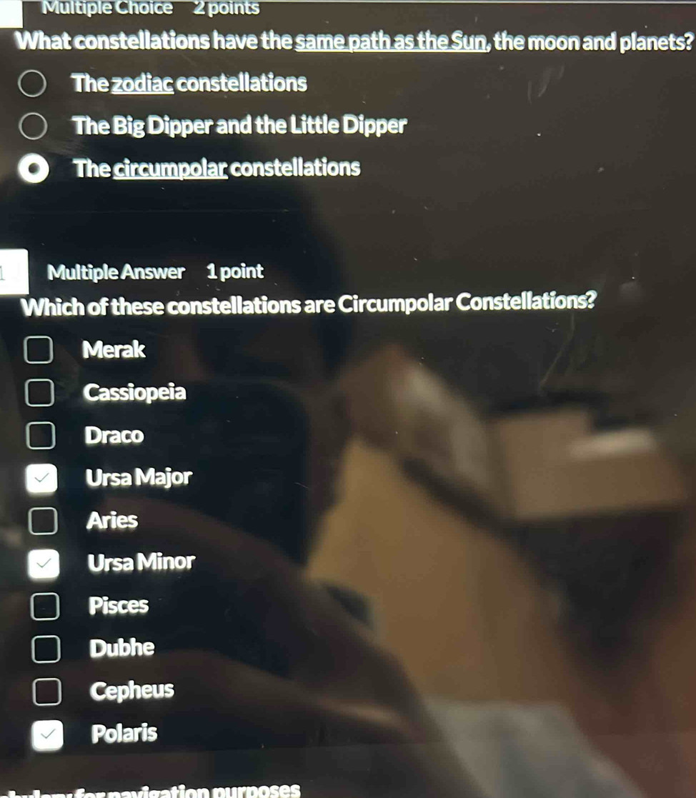 What constellations have the same path as the Sun, the moon and planets?
The zodiac constellations
The Big Dipper and the Little Dipper
The circumpolar constellations
Multiple Answer 1 point
Which of these constellations are Circumpolar Constellations?
Merak
Cassiopeia
Draco
Ursa Major
Aries
Ursa Minor
Pisces
Dubhe
Cepheus
Polaris