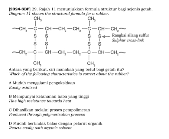 [2024-SBP] 29. Rajah 11 menunjukkan formula struktur bagi sejenis getah.
 
Which of the following characteristics is correct about the rubber?
A Mudah mengalami pengoksidaan
Easily oxidised
B Mempunyai ketahanan haba yang tinggi
Has high resistance towards heat
C Dihasilkan melalui proses pempolimeran
Produced through polymerisation process
D Mudah bertindak balas dengan pelarut organik
Reacts easily with organic solvent