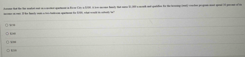 Assume that the fair market rent on a modest apartment in River City is $500. A low-income family that earns $1,000 a month and qualifies for the housing (rent) voucher program must spend 30 percent of its
income on rent. If the family rents a two-bedroom apartment for $500, what would its subsidy be?
$150
$240
$200
$210