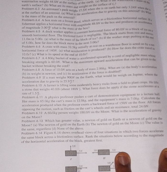 watermelon weighs 44.0N at the surface of the earth. (a) What is the watermelon's mass os a 120
earth's surface? (b) What are its mass and weight on the surface of 7 ?
in
Problem 6.3 An astronaut's pack weighs 17.5N when she is on earth but only 3.24N when she i Pr
at the surface of an asteroid. (a) What is the acceleration due to gravity on this asteroid? (b) w (
is the mass of the pack on the asteroid?
Problem 6.4 A box rests on a frozen pond, which serves as a frictionless horizontal surfase. If 
fisherman applies a horizontal force with magnitude 48.0N to the box and produces an accelertes
of magnitude 3.00 what is the mass of the box?
Problem 6.5 A dock worker applies a constant horizontal force of 80.0N to a block of ice  
smooth horizontal floor. The frictional force is negligible. The block starts from rest and move
11.0m in 5.00s, (a) what is the mass of the block of ice? (b) If the worker stops pushing at the em
of 5.00s, how far does the block move in the next 5.00s?
Problom 6.6 A crate with mass 32.5kg initially at rest on a warehouse floor is acted on by a net
horizontal force of 140N. (a) what acceleration is produced? (b) How far does the crate travel in
10.0s? (c) What is its speed at the end of 10.0s?
Problem 6.7 A 4.80kg bucket of water is accelerated upward by a cord of negligible mass whow
breaking strength is 60.0N. What is the maximum upward acceleration that can be given to the
bucket without breaking the cord?
Problem 6.8 A force of 10.0N acts on a body of mass 2.00kg. What are (a) the body's acceleration
(b) its weight in newton, and (c) its acceleration if the force is doubled?
Problorn 6.9 If a man weighs 900N on the Earth, what would he weigh on Jupiter, where the
acceleration due to gravity is 25.9 x^2 ?
Problom 6.10 A farmer is lifting some moderately heavy rocks from a field to plant crops. He lifts
a stone that weighs 40.0/ (about 180N ). What force does he apply if the stone accelerates at a
rate of 1.5 m/x^2 .
Probler 6.11 A physics professor pushes a cart of demonstration equipment to a lecture hall.
Her mass is 65.0kg the cart's mass is 12.0kg, and the equipment's mass is 7.0kg. Calculate the
acceleration produced when the professor exerts a backward force of 150N on the floor. All forces
opposing the motion, such as friction on the cart's wheels and air resistance, total 24.0N
Problem 6.12 A 60.0kg person weighs 100.0N on the Moon. What is the acceleration of gravity
on the Moon?
Problem 6.13 Which has greater value, a newton of gold on Earth or a newton of gold on the
Moon? (a) The newton of gold on the Earth (b) The newton of gold on the Moon (c) The value is
the same, regardless (d) None of the above.
Problem 6.14 Figure 6.14 shows overhead views of four situations in which two forces accelerate
the same block across a frictionless surface. Rank the situations below according to the magnitude
of the horizontal acceleration of the block, greatest first.
3N
5N
1
5N
hw