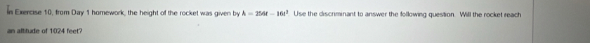 In Exercise 10, from Day 1 homework, the height of the rocket was given by h=256t-16t^2. Use the discriminant to answer the following question. Will the rocket reach 
an altitude of 1024 feet?