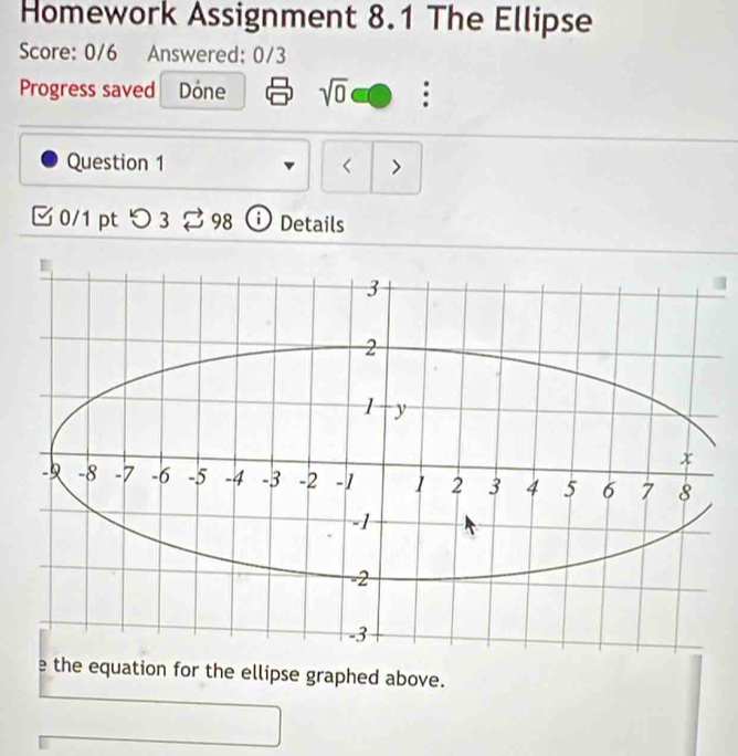 Homework Assignment 8.1 The Ellipse 
Score: 0/6 Answered: 0/3 
Progress saved Dóne sqrt(0) 
Question 1 < > 
0/1 pt つ3 98 Details 
e the equation for the ellipse graphed above.