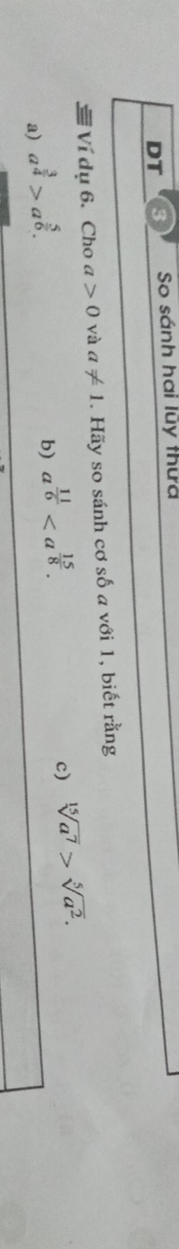 DT
So sánh hai lũy thứa
Ví dụ 6. Cho a>0 và a!= 1. Hãy so sánh cơ số a với 1, biết rằng
a) a^(frac 3)4>a^(frac 5)6.
b) a^(frac 11)6.
c) sqrt[15](a^7)>sqrt[5](a^2).