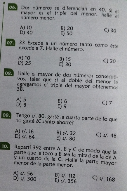 Dos números se diferencian en 40. Si el
mayor es el triple del menor, halle e
número menor.
A) 10 B) 20 C) 30
D) 40 Ej 50
07. 33 Excede a un número tanto como éste
excede a 7. Halle el número.
A) 10 B) 15 C) 20
D) 25 Ej 30
08. Halle el mayor de dos números consecuti
vos, tales que si al doble del menor le
agregamos el triple del mayor obtenemos
38.
A) 5 B) 6 C) 7
D) 8 E) 9
09. Tengo s/. 80, gasté la cuarta parte de lo que
no gasté ¿Cuánto ahorré?
A) s/. 16 B) s/. 32
D) s/. 64 E) s/. 80 C) s/. 48
10. Repartí 392 entre A, B y C de modo que la
parte que le tocó a B sea la mitad de la de A
y un cuarto de la C. Halle la parte mayor
menos de la parte menor.
A) s/. 56 B) s/. 112
D) s/. 300 E) s/. 356 C) s/. 168