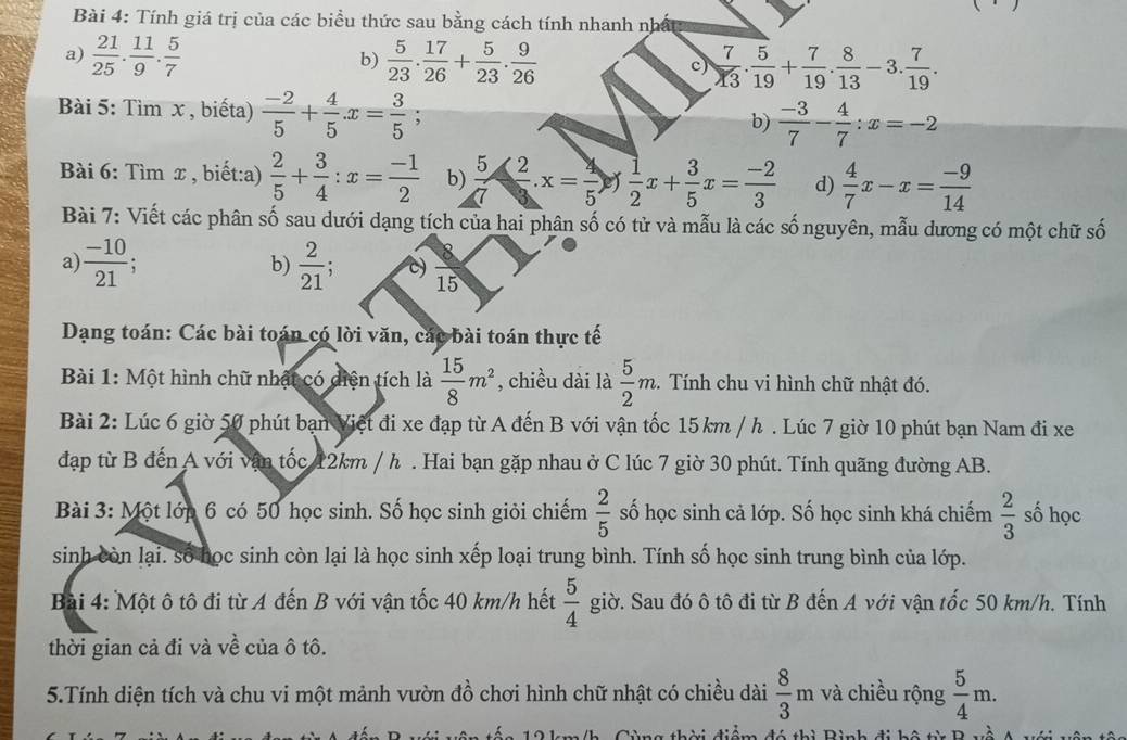 Tính giá trị của các biểu thức sau bằng cách tính nhanh nhất
a)  21/25 . 11/9 . 5/7   5/23 . 17/26 + 5/23 . 9/26   7/13 . 5/19 + 7/19 . 8/13 -3. 7/19 .
b)
c)
Bài 5: Tìm x , biếta)  (-2)/5 + 4/5 x= 3/5 
b)  (-3)/7 - 4/7 :x=-2
Bài 6: Tìm x , biết:a)  2/5 + 3/4 :x= (-1)/2  b)  5/7 ≤slant  2/3 .x= 4/5   1/2 x+ 3/5 x= (-2)/3  d)  4/7 x-x= (-9)/14 
Bài 7: Viết các phân số sau dưới dạng tích của hai phân số có tử và mẫu là các số nguyên, mẫu dương có một chữ số
a  (-10)/21 ;
b)  2/21  C) frac 8
15
Dạng toán: Các bài toán có lời văn, các bài toán thực tế
Bài 1: Một hình chữ nhật có diện tích là  15/8 m^2 , chiều dài là  5/2 m. 2.  Tính chu vi hình chữ nhật đó.
Bài 2: Lúc 6 giờ 50 phút bạn Việt đi xe đạp từ A đến B với vận tốc 15 km / h . Lúc 7 giờ 10 phút bạn Nam đi xe
đạp từ B đến A với vận tốc 12km / h . Hai bạn gặp nhau ở C lúc 7 giờ 30 phút. Tính quãng đường AB.
Bài 3: Một lớp 6 có 50 học sinh. Số học sinh giỏi chiếm  2/5  số học sinh cả lớp. Số học sinh khá chiếm  2/3  số học
sinh còn lại. số học sinh còn lại là học sinh xếp loại trung bình. Tính số học sinh trung bình của lớp.
Bài 4: Một ô tô đi từ A đến B với vận tốc 40 km/h hết  5/4  giờ. Sau đó ô tô đi từ B đến A với vận tốc 50 km/h. Tính
thời gian cả đi và về của ô tô.
5.Tính diện tích và chu vi một mảnh vườn đồ chơi hình chữ nhật có chiều dài  8/3 m và chiều rộng  5/4 m.
ì n h   d   h