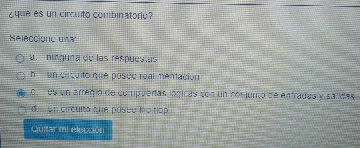 ¿que es un circuito combinatorio?
Seleccione una:
a. ninguna de las respuestas
b. un circuito que posee realimentación
co es un arreglo de compuertas lógicas con un conjunto de entradas y salidas
d. un circuito que posee flip flop
Quitar mi elección