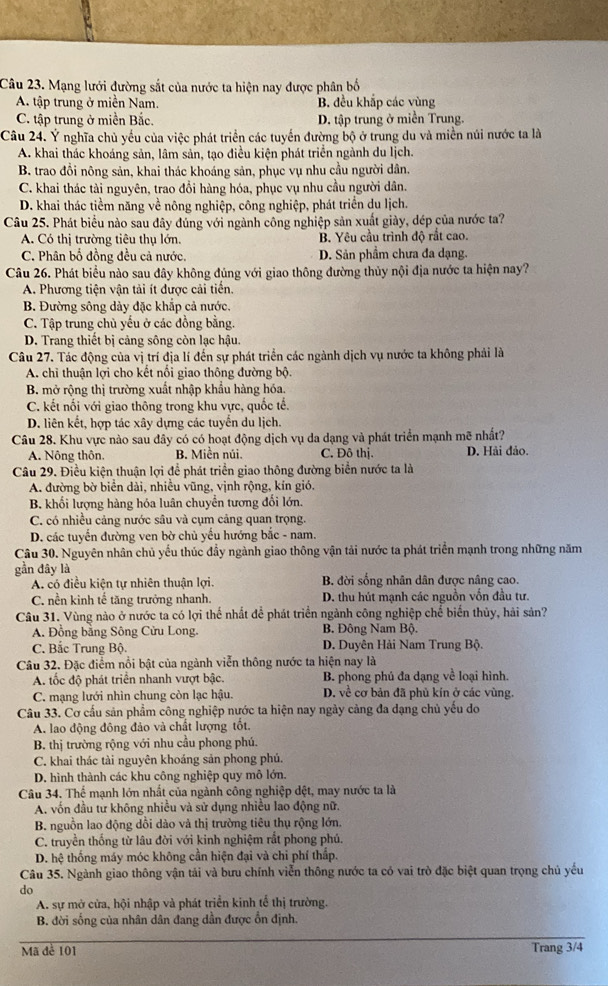 Mạng lưới đường sắt của nước ta hiện nay được phân bố
A. tập trung ở miền Nam. B. đều khắp các vùng
C. tập trung ở miền Bắc. D. tập trung ở miền Trung.
Câu 24. Ý nghĩa chủ yếu của việc phát triển các tuyến đường bộ ở trung du và miền núi nước ta là
A. khai thác khoáng sản, lâm sản, tạo điều kiện phát triển ngành du lịch.
B. trao đồi nông sản, khai thác khoáng sản, phục vụ nhu cầu người dân.
C. khai thác tài nguyên, trao đổi hàng hóa, phục vụ nhu cầu người dân.
D. khai thác tiểm năng về nông nghiệp, công nghiệp, phát triển du lịch.
Câu 25. Phát biểu nào sau dây đủng với ngành công nghiệp sản xuất giày, dép của nước ta?
A. Có thị trường tiêu thụ lớn. B. Yêu cầu trình độ rất cao.
C. Phân bố đồng đều cả nước. D. Sản phẩm chưa đa dạng.
Câu 26. Phát biểu nào sau đây không đủng với giao thông đường thủy nội địa nước ta hiện nay?
A. Phương tiện vận tải ít được cải tiền
B. Đường sông dày đặc khắp cả nước.
C. Tập trung chủ yếu ở các đồng bằng.
D. Trang thiết bị cảng sông còn lạc hậu.
Câu 27. Tác động của vị trí địa lí đến sự phát triển các ngành dịch vụ nước ta không phải là
A. chi thuận lợi cho kết nối giao thông đường bộ.
B. mở rộng thị trường xuất nhập khẩu hàng hóa.
C. kết nối với giao thông trong khu vực, quốc tế.
D. liên kết, hợp tác xây dựng các tuyển du lịch.
Câu 28. Khu vực nào sau đây có có hoạt động dịch vụ da dạng và phát triển mạnh mẽ nhất?
A. Nông thôn, B. Miền núi. C. Đô thị. D. Hải đảo.
Câu 29. Điều kiện thuận lợi để phát triển giao thông đường biển nước ta là
A. đường bờ biển dài, nhiều vũng, vịnh rộng, kín gió.
B. khối lượng hàng hóa luân chuyển tương đối lớn.
C. có nhiều cảng nước sâu và cụm cảng quan trọng.
D. các tuyển đường ven bờ chủ yếu hướng bắc - nam
Câu 30. Nguyên nhân chủ yếu thúc đầy ngành giao thông vận tải nước ta phát triển mạnh trong những năm
gần đây là B đời sống nhân dân được nâng cao.
A. có điều kiện tự nhiên thuận lợi.
C. nền kinh tế tăng trưởng nhanh. D. thu hút mạnh các nguồn vồn đầu tư.
Câu 31. Vùng nào ở nước ta có lợi thể nhất để phát triển ngành công nghiệp chế biển thủy, hải sản?
A. Đồng bằng Sông Cửu Long. B. Đông Nam Bộ
C. Bắc Trung Bộ. D. Duyên Hải Nam Trung Bộ.
Câu 32. Đặc điểm nổi bật của ngành viễn thông nước ta hiện nay là
A. tốc độ phát triên nhanh vượt bậc. B. phong phủ đa dạng về loại hình.
C. mạng lưới nhìn chung còn lạc hậu. D. về cơ bản đã phủ kín ở các vùng.
Câu 33. Cơ cấu sản phẩm công nghiệp nước ta hiện nay ngày cảng đa dạng chủ yếu do
A. lao động đông đảo và chất lượng tốt.
B. thị trường rộng với nhu cầu phong phú.
C. khai thác tài nguyên khoáng sản phong phú.
D. hình thành các khu công nghiệp quy mô lớn.
Câu 34. Thể mạnh lớn nhất của ngành công nghiệp dệt, may nước ta là
A. vốn đầu tư không nhiều và sử dụng nhiều lao động nữ.
B. nguồn lao động dồi dào vả thị trường tiêu thụ rộng lớn,
C. truyền thống từ lâu đời với kinh nghiệm rắt phong phú.
D. hệ thống máy móc không cần hiện đại và chi phí thấp.
Câu 35. Ngành giao thông vận tải và bưu chính viễn thông nước ta có vai trò đặc biệt quan trọng chủ yếu
do
A. sự mở cửa, hội nhập và phát triển kinh tế thị trường.
B. đời sống của nhân dân đang dần được ổn định.
Mã để 101 Trang 3/4