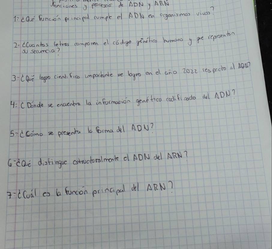 Kancianes y Procesos de ADNy ARN 
l: dQue funcion principal cumpt e ADN en organismas vivas? 
2-cCuantas letros componen el códgo ginifica humang y gee reprsenton 
secumcia? 
3:(avǔ legro cient fico importantese gro en d ano 2022 ics pecto al NOM 
4: CDondese encuntra la in formanion genefica codificade del ADN? 
5:cGomose presenta l0 Gorma del ADU? 
6 cQi dofingue cstnctoralmante d ADN del ARN? 
((oal eo a foncion prinaal dl ARN?