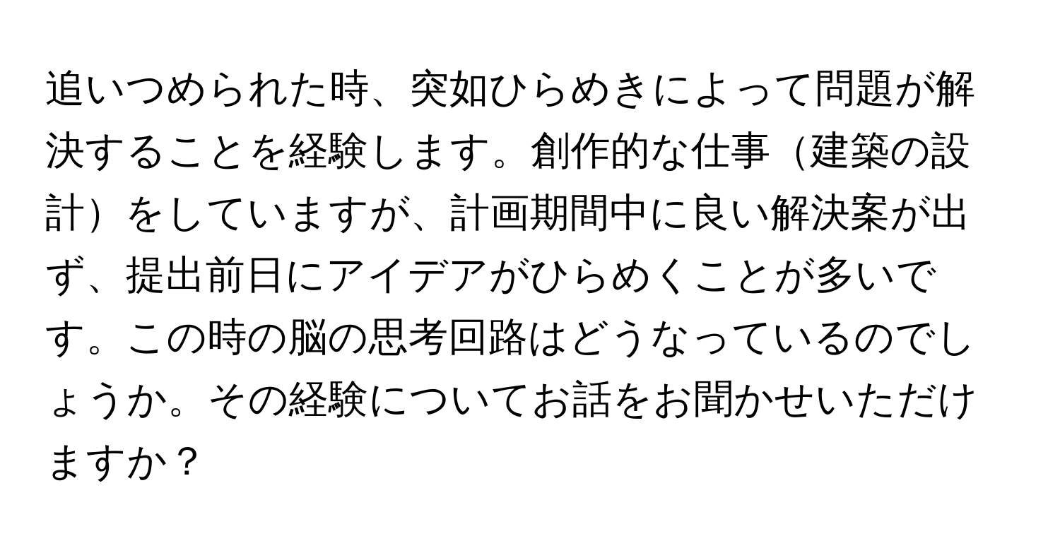 追いつめられた時、突如ひらめきによって問題が解決することを経験します。創作的な仕事建築の設計をしていますが、計画期間中に良い解決案が出ず、提出前日にアイデアがひらめくことが多いです。この時の脳の思考回路はどうなっているのでしょうか。その経験についてお話をお聞かせいただけますか？