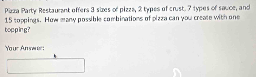 Pizza Party Restaurant offers 3 sizes of pizza, 2 types of crust, 7 types of sauce, and
15 toppings. How many possible combinations of pizza can you create with one 
topping? 
Your Answer: