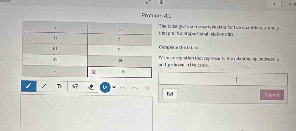 < 6 o 
Problem 4.1 
he table gives some sample data for two quantities, x and y. 
hat are in a proportional relationship. 
omplete the table. 
rite an equation that represents the relationship between x
nd y shown in the table. 
I 
i Tr sqrt(± ) × 
qn 
Submit