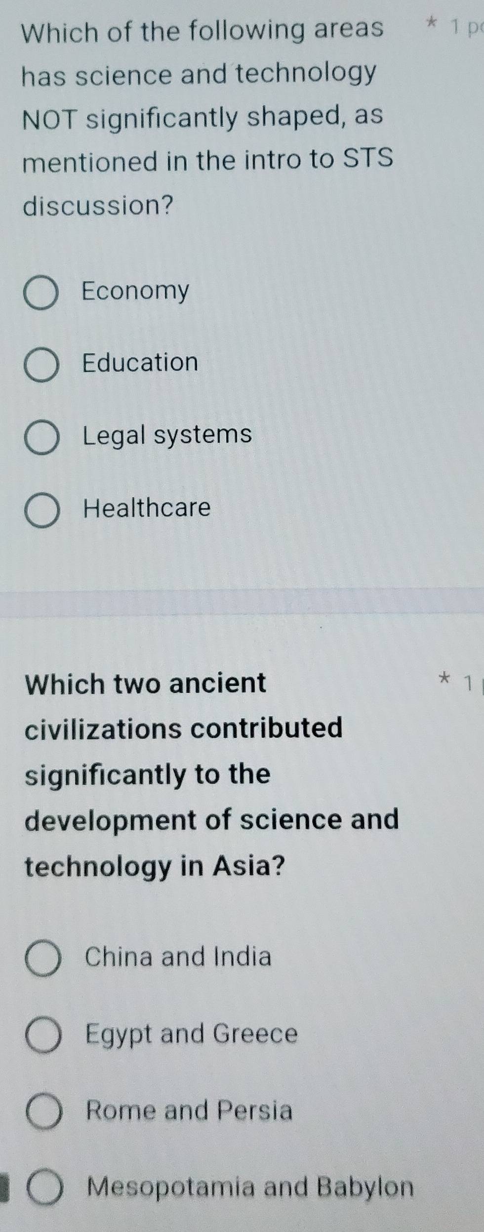 Which of the following areas * 1 p
has science and technology 
NOT significantly shaped, as
mentioned in the intro to STS
discussion?
Economy
Education
Legal systems
Healthcare
Which two ancient * 1
civilizations contributed
significantly to the
development of science and
technology in Asia?
China and India
Egypt and Greece
Rome and Persia
Mesopotamia and Babylon