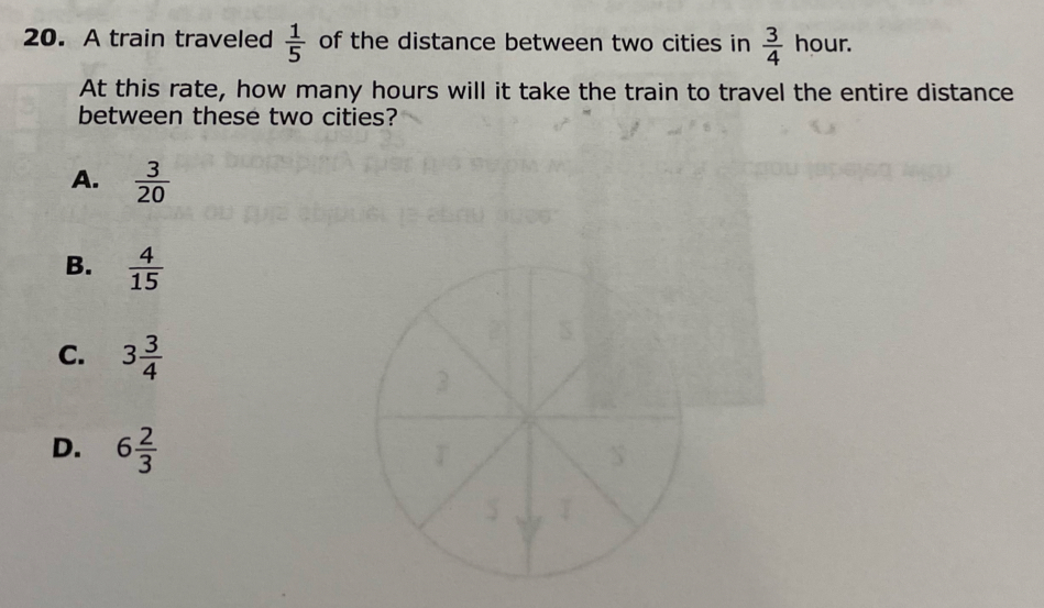 A train traveled  1/5  of the distance between two cities in  3/4  hour.
At this rate, how many hours will it take the train to travel the entire distance
between these two cities?
A.  3/20 
B.  4/15 
C. 3 3/4 
D. 6 2/3 