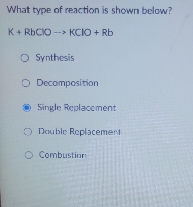 What type of reaction is shown below?
K+RbClOto KClO+Rb
Synthesis
Decomposition
Single Replacement
Double Replacement
Combustion