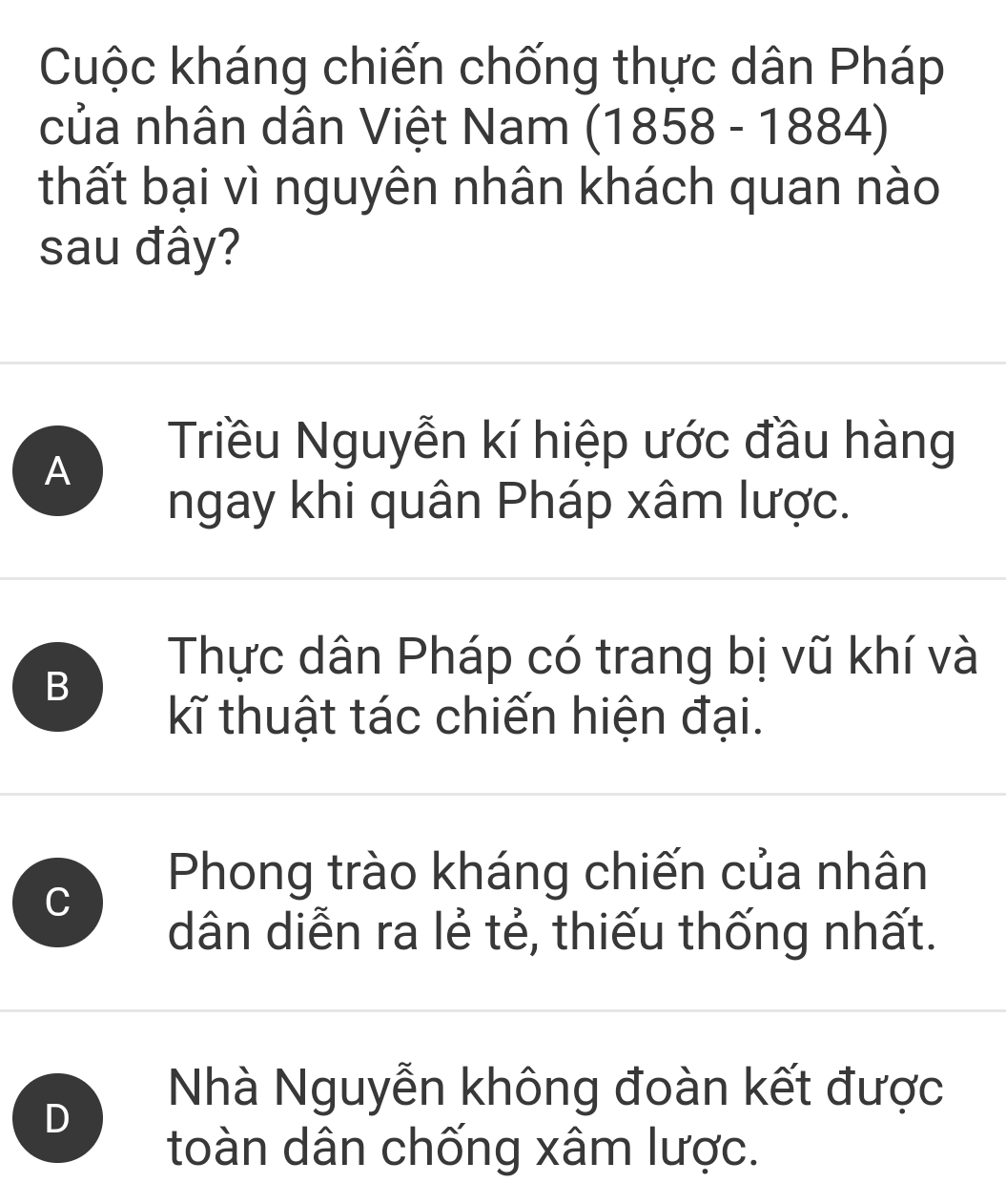 Cuộc kháng chiến chống thực dân Pháp
của nhân dân Việt Nam (1858-1884)
thất bại vì nguyên nhân khách quan nào
sau đây?
A
Triều Nguyễn kí hiệp ước đầu hàng
ngay khi quân Pháp xâm lược.
B
Thực dân Pháp có trang bị vũ khí và
kĩ thuật tác chiến hiện đại.
C
Phong trào kháng chiến của nhân
dân diễn ra lẻ tẻ, thiếu thống nhất.
D
Nhà Nguyễn không đoàn kết được
toàn dân chống xâm lược.