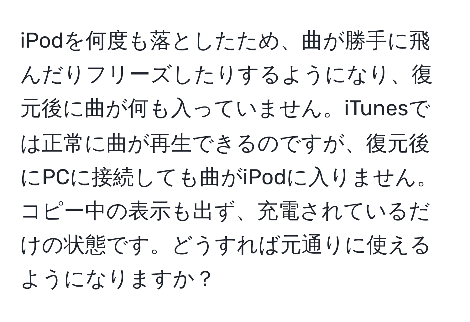 iPodを何度も落としたため、曲が勝手に飛んだりフリーズしたりするようになり、復元後に曲が何も入っていません。iTunesでは正常に曲が再生できるのですが、復元後にPCに接続しても曲がiPodに入りません。コピー中の表示も出ず、充電されているだけの状態です。どうすれば元通りに使えるようになりますか？