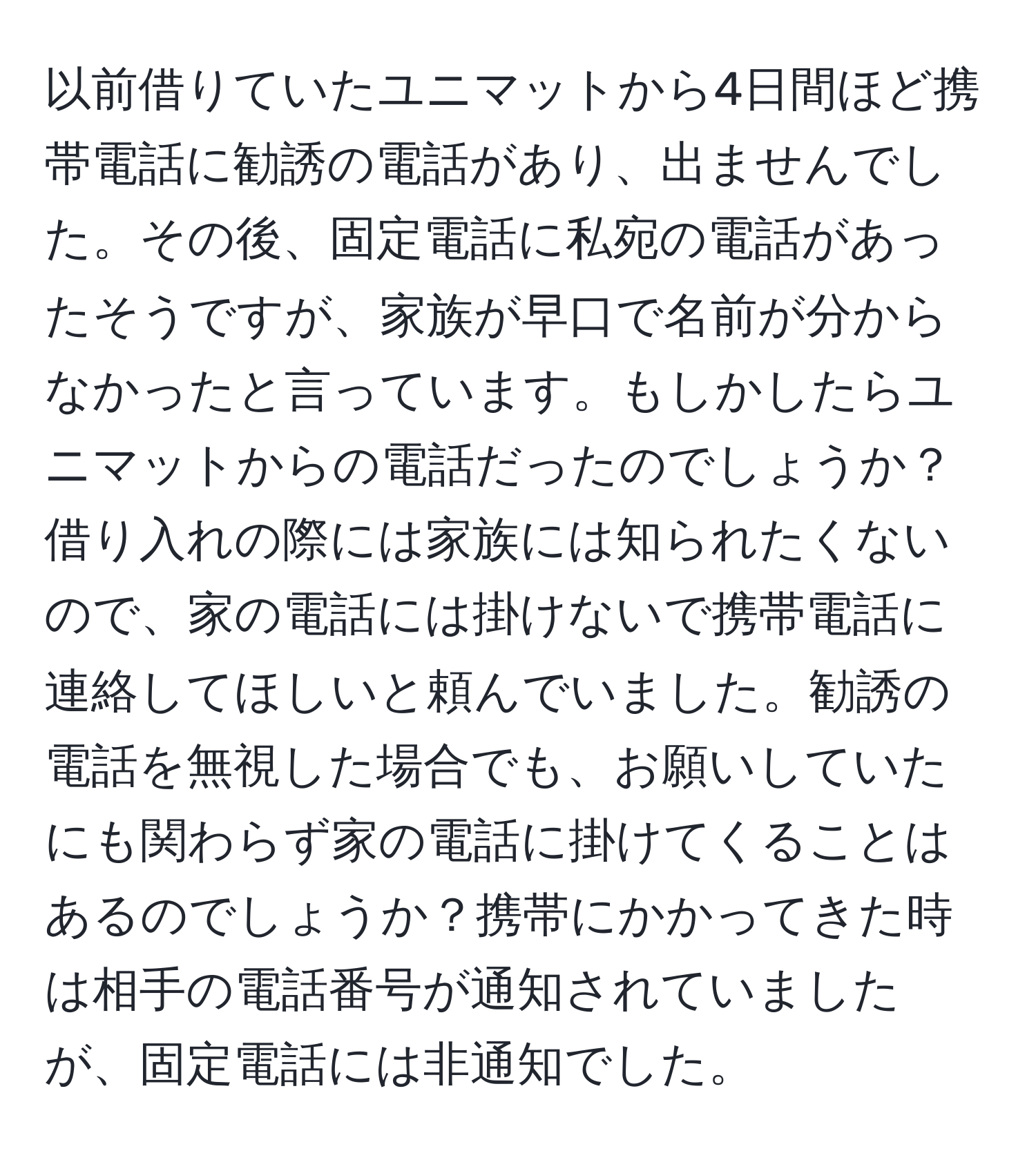 以前借りていたユニマットから4日間ほど携帯電話に勧誘の電話があり、出ませんでした。その後、固定電話に私宛の電話があったそうですが、家族が早口で名前が分からなかったと言っています。もしかしたらユニマットからの電話だったのでしょうか？ 借り入れの際には家族には知られたくないので、家の電話には掛けないで携帯電話に連絡してほしいと頼んでいました。勧誘の電話を無視した場合でも、お願いしていたにも関わらず家の電話に掛けてくることはあるのでしょうか？携帯にかかってきた時は相手の電話番号が通知されていましたが、固定電話には非通知でした。