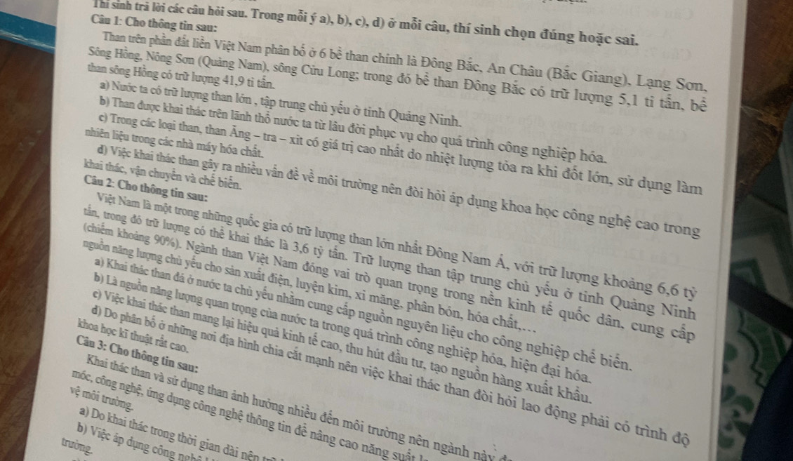 Thi sinh tr lời các câu hỏi sau. Trong mỗi ý a), b), c), d) ở mỗi câu, thí sinh chọn đúng hoặc sai.
Câu 1: Cho thông tin sau:
Than trên phần đất liền Việt Nam phân bố ở 6 bề than chính là Đông Bắc, An Châu (Bắc Giang), Lạng Sơn,
than sông Hồng có trữ lượng 41,9 ti tấn.
Sông Hồng, Nông Sơn (Quảng Nam), sông Cửu Long; trong đó bề than Đông Bắc có trữ lượng 5,1 tỉ tấn, bề
a) Nước ta có trữ lượng than lớn , tập trung chủ yếu ở tinh Quảng Ninh.
b) Than được khai thác trên lãnh thổ nước ta từ lâu đời phục vụ cho quá trình công nghiệp hóa.
nhiên liệu trong các nhà máy hóa chất.
c) Trong các loại than, than Ăng - tra - xit có giá trị cao nhất do nhiệt lượng tỏa ra khi đốt lớn, sử dụng làm
khai thác, vận chuyển và chế biến.
đ) Việc khai thác than gây ra nhiều vấn đề về môi trường nên đòi hỏi áp dụng khoa học công nghệ cao trong
Câu 2: Cho thông tin sau:
Niệt Nam là một trong những quốc gia có trữ lượng than lớn nhất Đông Nam Á, với trữ lượng khoảng 6,6 tỷ
trấần, trong đó trữ lượng có thể khai thác là 3,6 tỷ tần. Trữ lượng than tập trung chủ yếu ở tỉnh Quảng Ninh
chiếm khoảng 90%). Ngành than Việt Nam đóng vai trò quan trọng trong nền kinh tế quốc dân, cung cấp
nguồn năng lượng chủ yếu cho sản xuất điện, luyện kim, xi măng, phân bón, hóa chất,..
Ta) Khai thác than đá ở nước ta chủ yếu nhằm cung cấp nguồn nguyên liệu cho công nghiệp chế biến
b) Là nguồn năng lượng quan trọng của nước ta trong quá trình công nghiệp hóa, hiện đại hóa
khoa học kĩ thuật rất cao.
) Việc khai thác than mang lại hiệu quả kinh tế cao, thu hút đầu tư, tạo nguồn hàng xuất khẩu
Câu 3: Cho thông tin sau:
() Do phân bố ở những nơi địa hình chia cắt mạnh nên việc khai thác than đòi hỏi lao động phải có trình đó
vệ môi trường.
Khai thác than và sử dụng than ảnh hưởng nhiều đến môi trường nên ngành này
cmốc, công nghệ, ứng dụng công nghệ thông tin để nâng cao năng suấ t l
a) Do khai thác trong thời gian dài nện tr
b) Việc áp dụng công nghi
trường.