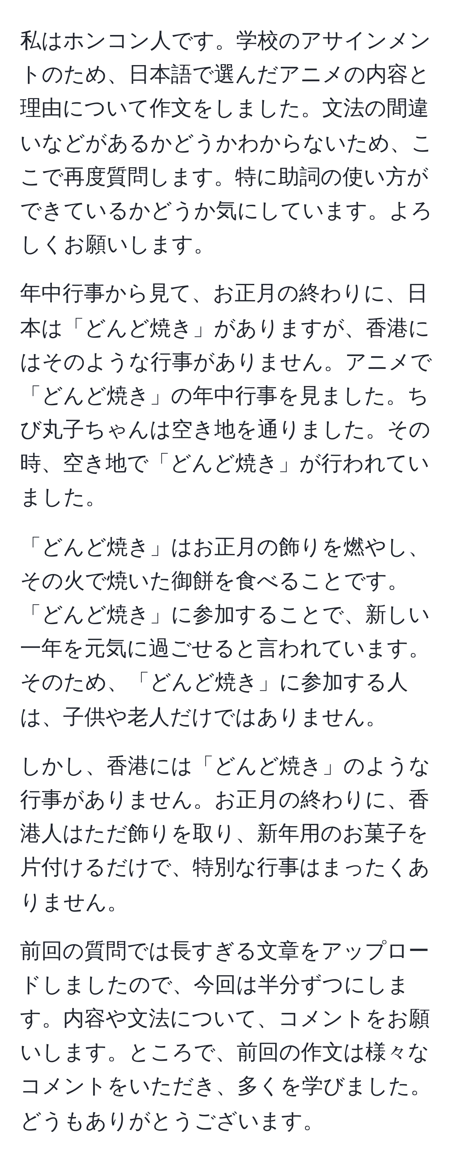 私はホンコン人です。学校のアサインメントのため、日本語で選んだアニメの内容と理由について作文をしました。文法の間違いなどがあるかどうかわからないため、ここで再度質問します。特に助詞の使い方ができているかどうか気にしています。よろしくお願いします。

年中行事から見て、お正月の終わりに、日本は「どんど焼き」がありますが、香港にはそのような行事がありません。アニメで「どんど焼き」の年中行事を見ました。ちび丸子ちゃんは空き地を通りました。その時、空き地で「どんど焼き」が行われていました。

「どんど焼き」はお正月の飾りを燃やし、その火で焼いた御餅を食べることです。「どんど焼き」に参加することで、新しい一年を元気に過ごせると言われています。そのため、「どんど焼き」に参加する人は、子供や老人だけではありません。

しかし、香港には「どんど焼き」のような行事がありません。お正月の終わりに、香港人はただ飾りを取り、新年用のお菓子を片付けるだけで、特別な行事はまったくありません。

前回の質問では長すぎる文章をアップロードしましたので、今回は半分ずつにします。内容や文法について、コメントをお願いします。ところで、前回の作文は様々なコメントをいただき、多くを学びました。どうもありがとうございます。