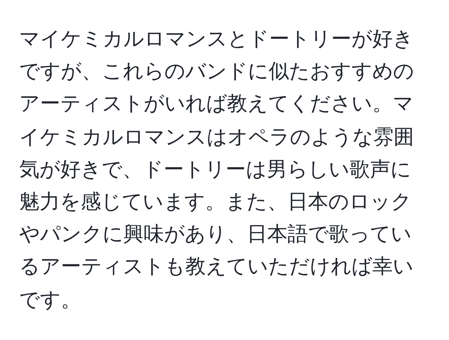 マイケミカルロマンスとドートリーが好きですが、これらのバンドに似たおすすめのアーティストがいれば教えてください。マイケミカルロマンスはオペラのような雰囲気が好きで、ドートリーは男らしい歌声に魅力を感じています。また、日本のロックやパンクに興味があり、日本語で歌っているアーティストも教えていただければ幸いです。