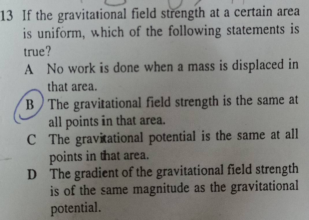 If the gravitational field strength at a certain area
is uniform, which of the following statements is
true?
A No work is done when a mass is displaced in
that area.
B The gravitational field strength is the same at
all points in that area.
C The gravitational potential is the same at all
points in that area.
D The gradient of the gravitational field strength
is of the same magnitude as the gravitational 
potential.