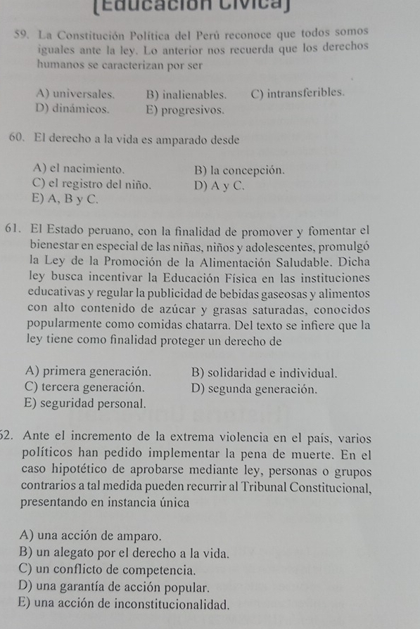 (Educación Cívica)
59. La Constitución Política del Perú reconoce que todos somos
iguales ante la ley. Lo anterior nos recuerda que los derechos
humanos se caracterizan por ser
A) universales. B) inalienables. C) intransferibles.
D) dinámicos. E) progresivos.
60. El derecho a la vida es amparado desde
A) el nacimiento. B) la concepción.
C) el registro del niño. D) A y C.
E) A, B y C.
61. El Estado peruano, con la finalidad de promover y fomentar el
bienestar en especial de las niñas, niños y adolescentes, promulgó
la Ley de la Promoción de la Alimentación Saludable. Dicha
ley busca incentivar la Educación Física en las instituciones
educativas y regular la publicidad de bebidas gaseosas y alimentos
con alto contenido de azúcar y grasas saturadas, conocidos
popularmente como comidas chatarra. Del texto se infiere que la
ley tiene como finalidad proteger un derecho de
A) primera generación. B) solidaridad e individual.
C) tercera generación. D) segunda generación.
E) seguridad personal.
62. Ante el incremento de la extrema violencia en el país, varios
políticos han pedido implementar la pena de muerte. En el
caso hipotético de aprobarse mediante ley, personas o grupos
contrarios a tal medida pueden recurrir al Tribunal Constitucional,
presentando en instancia única
A) una acción de amparo.
B) un alegato por el derecho a la vida.
C) un conflicto de competencia.
D) una garantía de acción popular.
E) una acción de inconstitucionalidad.